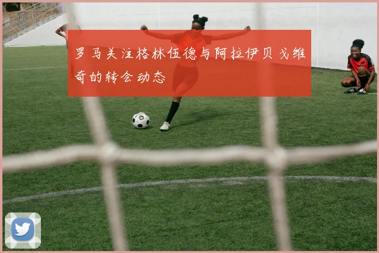罗马关注格林伍德与阿拉伊贝戈维奇的转会动态