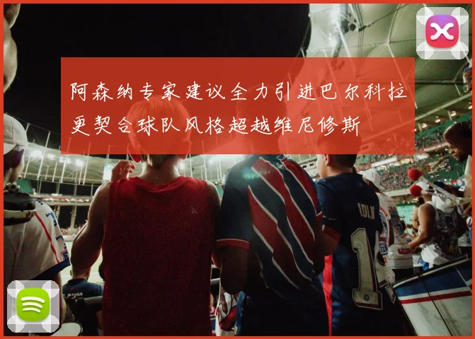 阿森纳专家建议全力引进巴尔科拉更契合球队风格超越维尼修斯